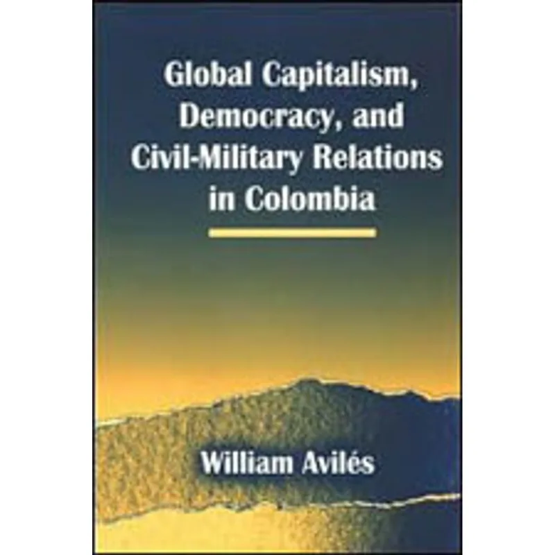 GLOBAL CAPITALISM, DEMOCRACY, AND CIVIL-MILITARY RELATIONS IN COLOMBIA